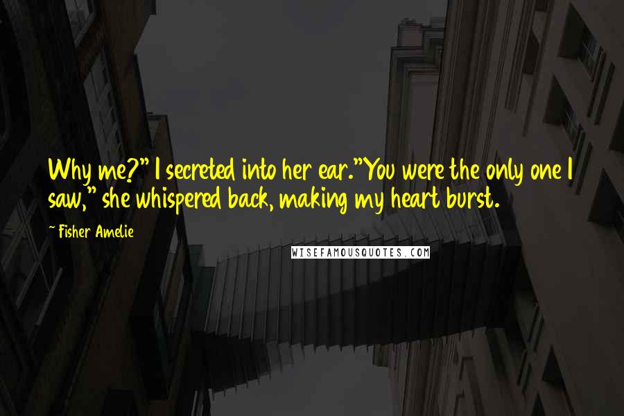 Fisher Amelie Quotes: Why me?" I secreted into her ear."You were the only one I saw," she whispered back, making my heart burst.