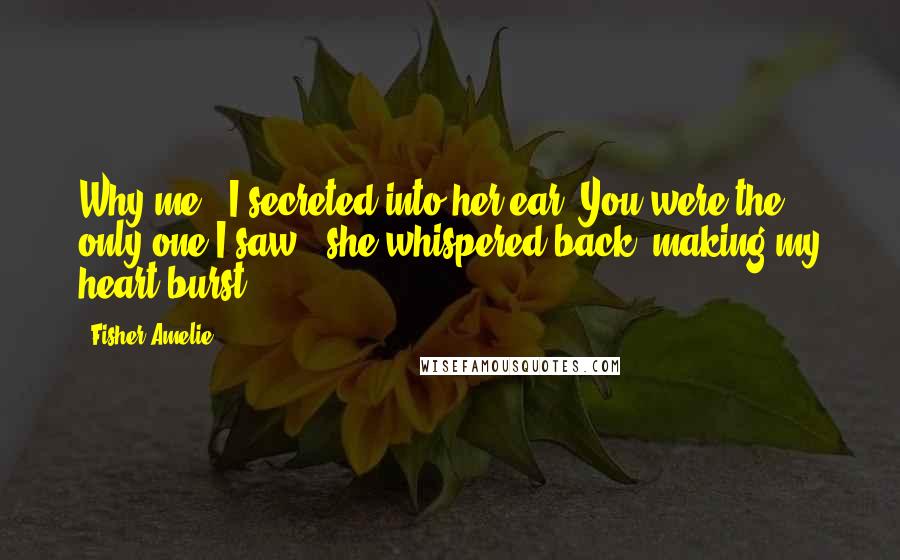 Fisher Amelie Quotes: Why me?" I secreted into her ear."You were the only one I saw," she whispered back, making my heart burst.