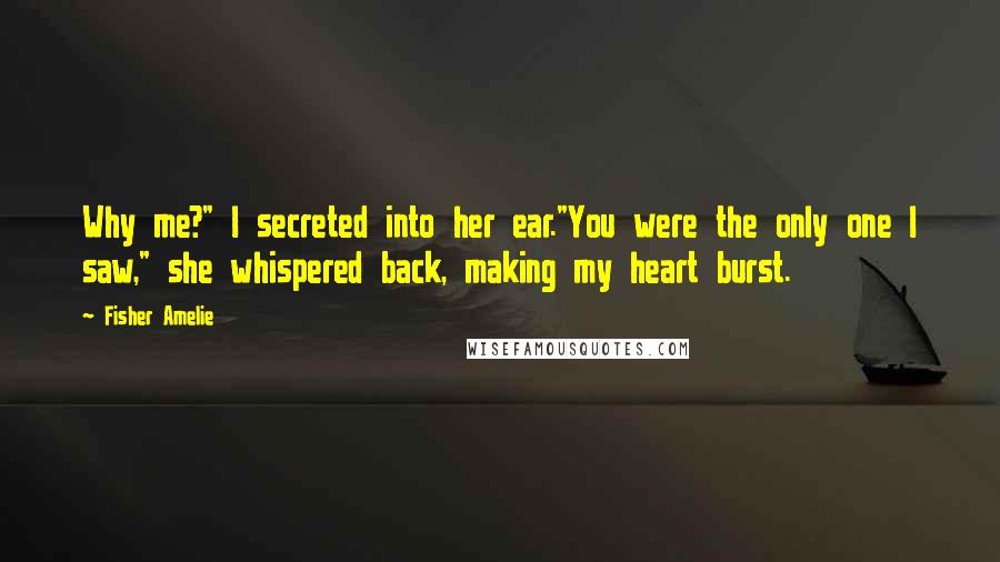 Fisher Amelie Quotes: Why me?" I secreted into her ear."You were the only one I saw," she whispered back, making my heart burst.