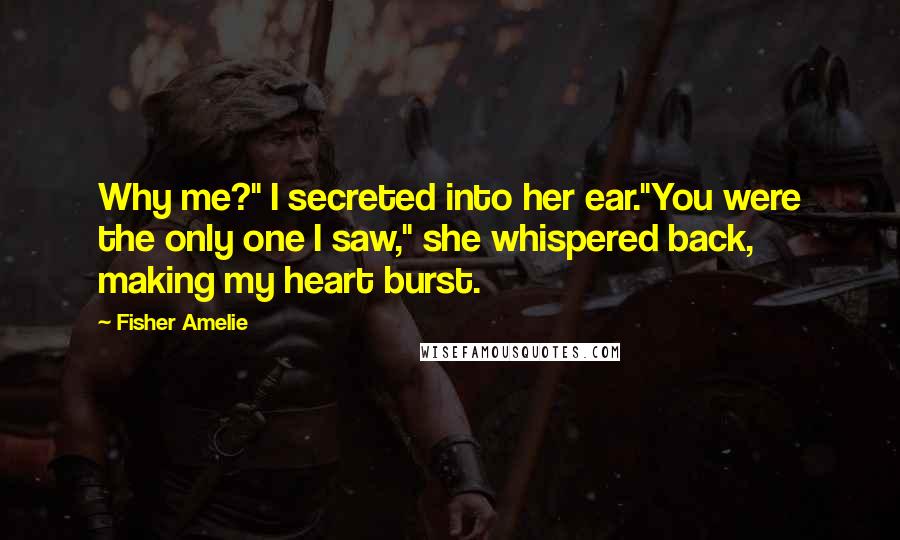 Fisher Amelie Quotes: Why me?" I secreted into her ear."You were the only one I saw," she whispered back, making my heart burst.