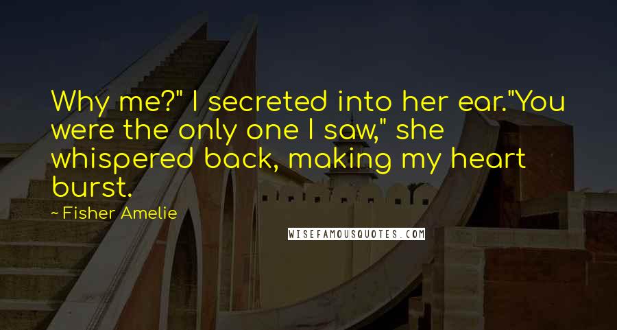 Fisher Amelie Quotes: Why me?" I secreted into her ear."You were the only one I saw," she whispered back, making my heart burst.