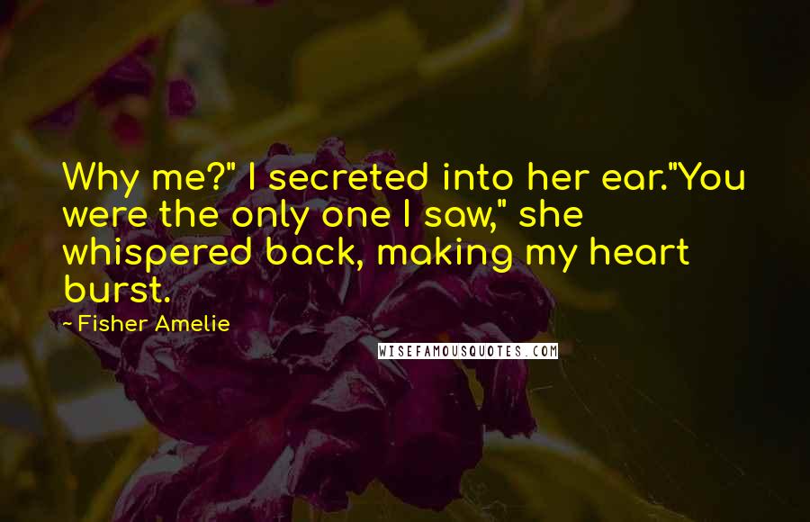 Fisher Amelie Quotes: Why me?" I secreted into her ear."You were the only one I saw," she whispered back, making my heart burst.