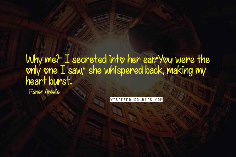 Fisher Amelie Quotes: Why me?" I secreted into her ear."You were the only one I saw," she whispered back, making my heart burst.