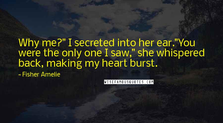 Fisher Amelie Quotes: Why me?" I secreted into her ear."You were the only one I saw," she whispered back, making my heart burst.