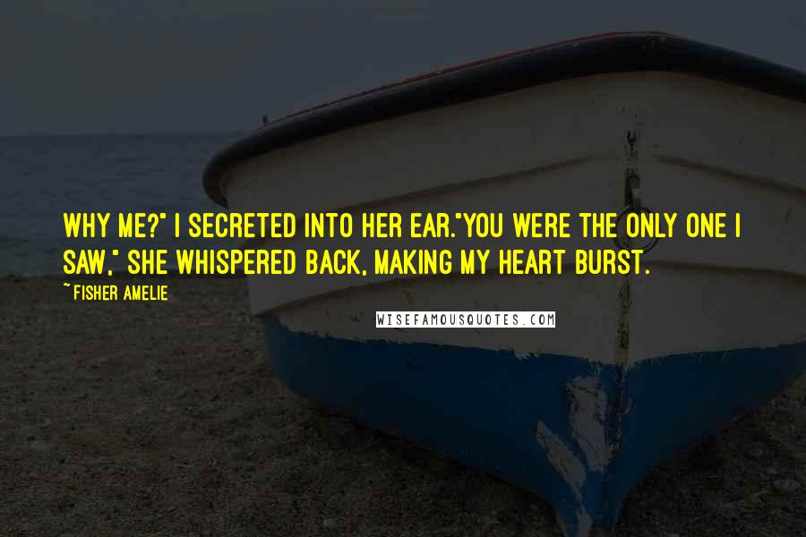 Fisher Amelie Quotes: Why me?" I secreted into her ear."You were the only one I saw," she whispered back, making my heart burst.