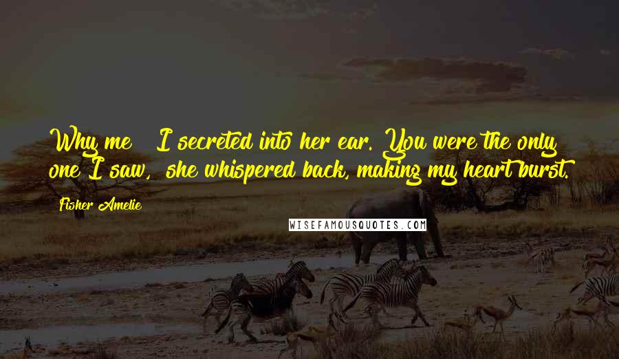 Fisher Amelie Quotes: Why me?" I secreted into her ear."You were the only one I saw," she whispered back, making my heart burst.