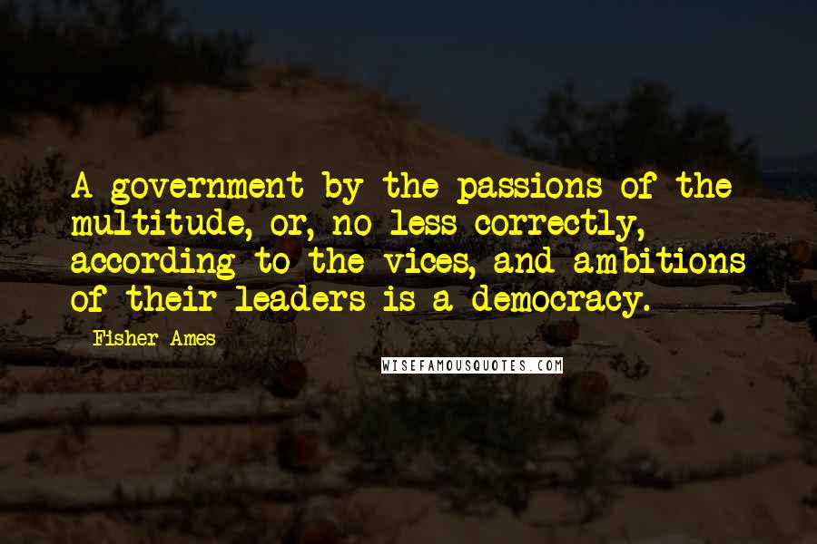 Fisher Ames Quotes: A government by the passions of the multitude, or, no less correctly, according to the vices, and ambitions of their leaders is a democracy.