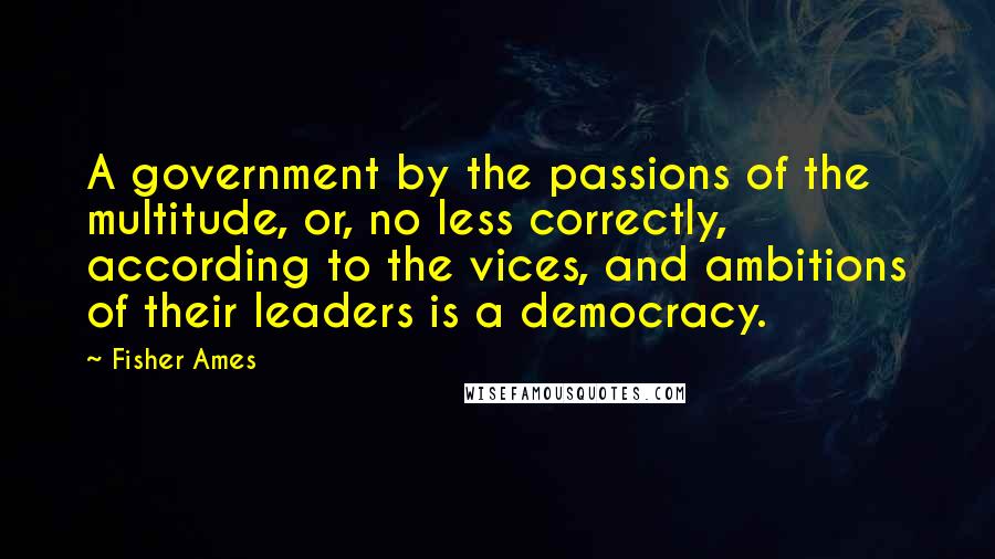 Fisher Ames Quotes: A government by the passions of the multitude, or, no less correctly, according to the vices, and ambitions of their leaders is a democracy.