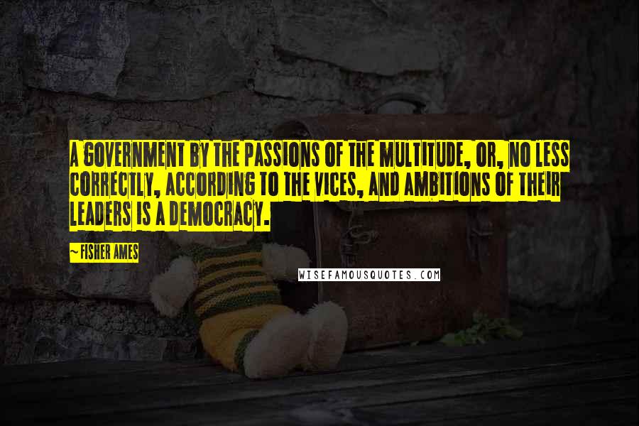 Fisher Ames Quotes: A government by the passions of the multitude, or, no less correctly, according to the vices, and ambitions of their leaders is a democracy.