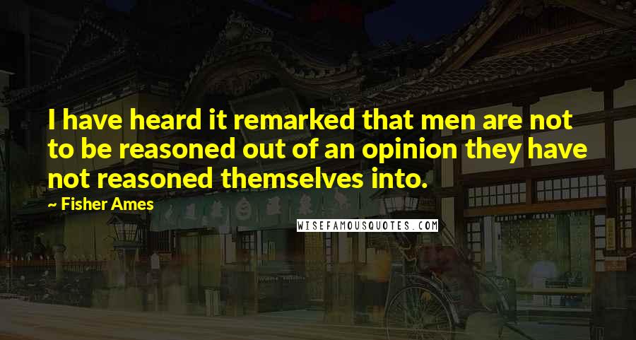 Fisher Ames Quotes: I have heard it remarked that men are not to be reasoned out of an opinion they have not reasoned themselves into.