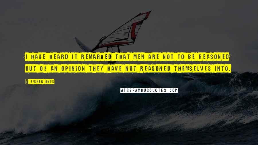 Fisher Ames Quotes: I have heard it remarked that men are not to be reasoned out of an opinion they have not reasoned themselves into.