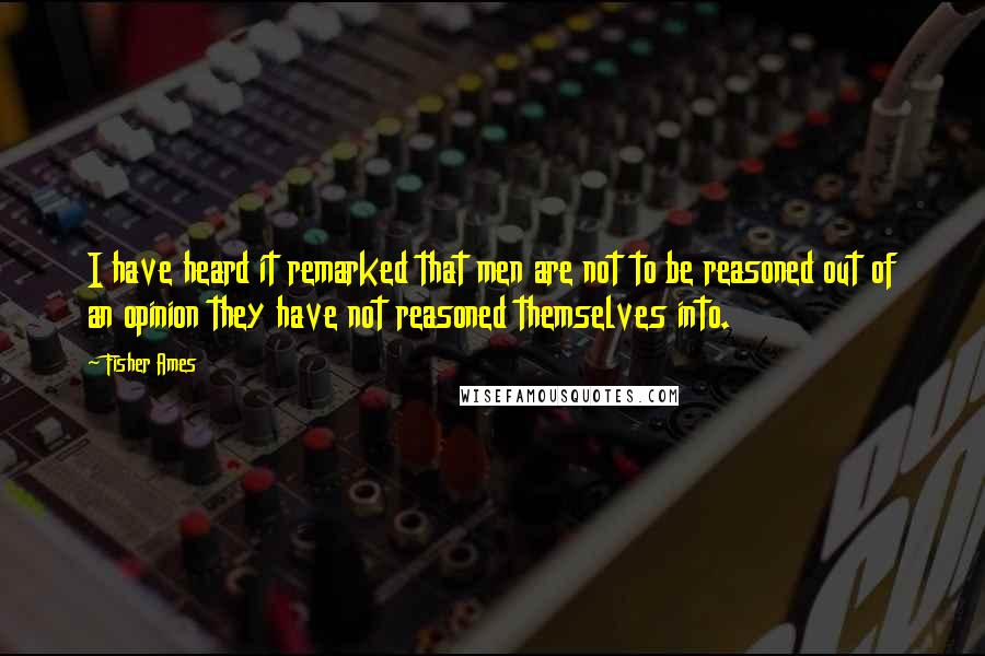 Fisher Ames Quotes: I have heard it remarked that men are not to be reasoned out of an opinion they have not reasoned themselves into.