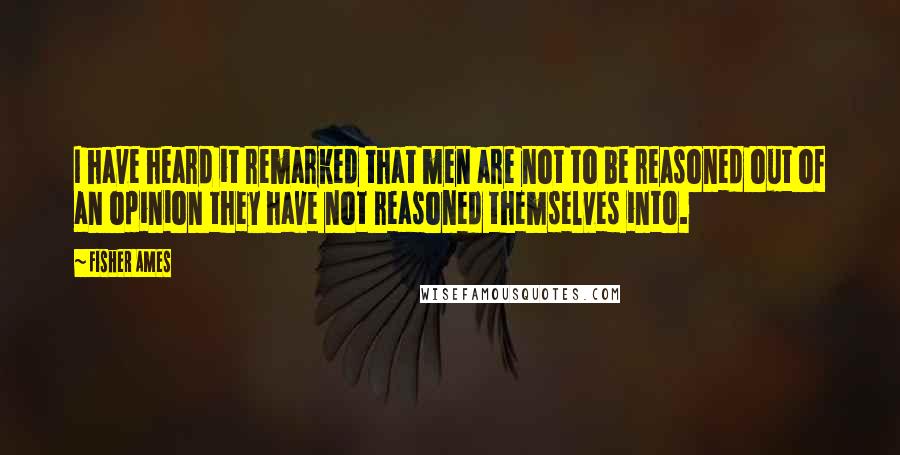 Fisher Ames Quotes: I have heard it remarked that men are not to be reasoned out of an opinion they have not reasoned themselves into.