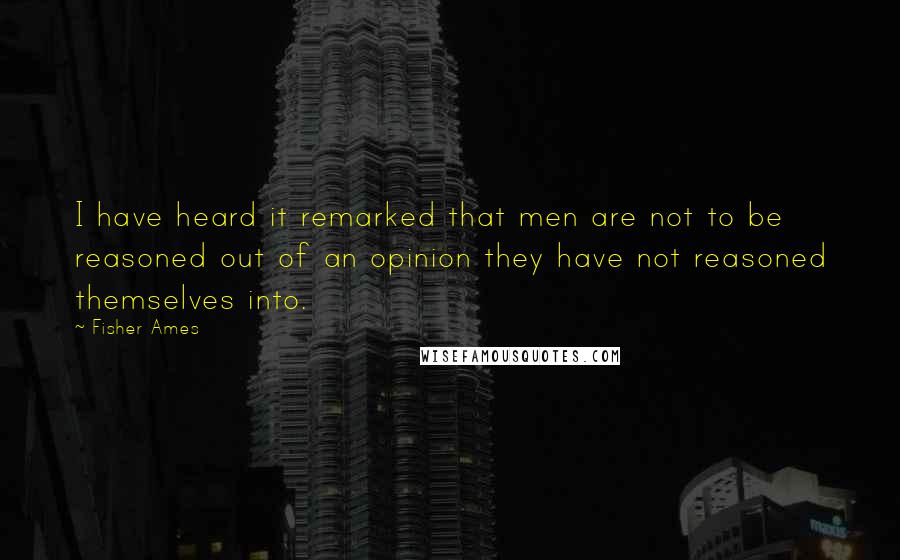 Fisher Ames Quotes: I have heard it remarked that men are not to be reasoned out of an opinion they have not reasoned themselves into.