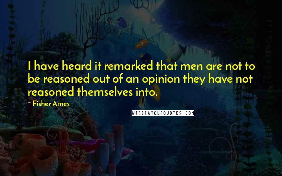 Fisher Ames Quotes: I have heard it remarked that men are not to be reasoned out of an opinion they have not reasoned themselves into.