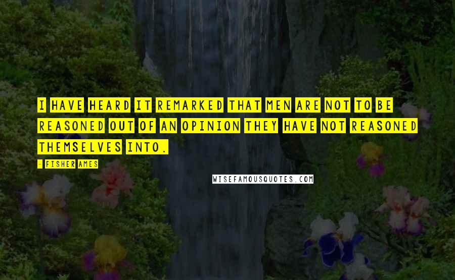 Fisher Ames Quotes: I have heard it remarked that men are not to be reasoned out of an opinion they have not reasoned themselves into.