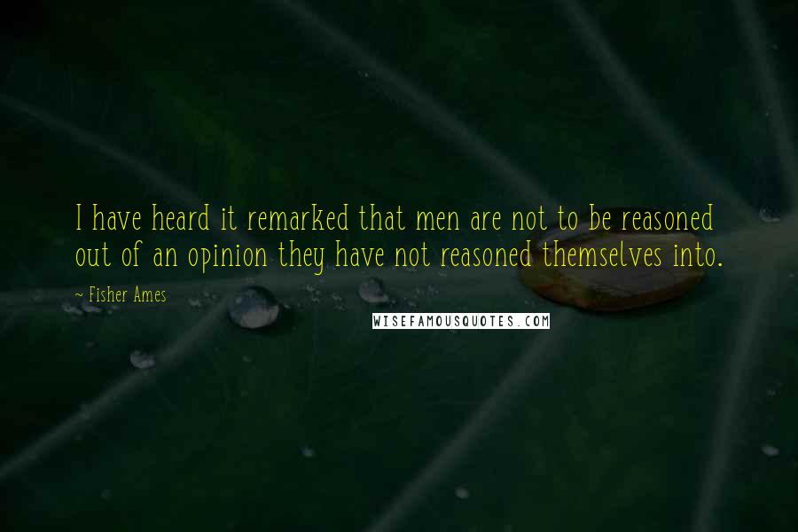 Fisher Ames Quotes: I have heard it remarked that men are not to be reasoned out of an opinion they have not reasoned themselves into.