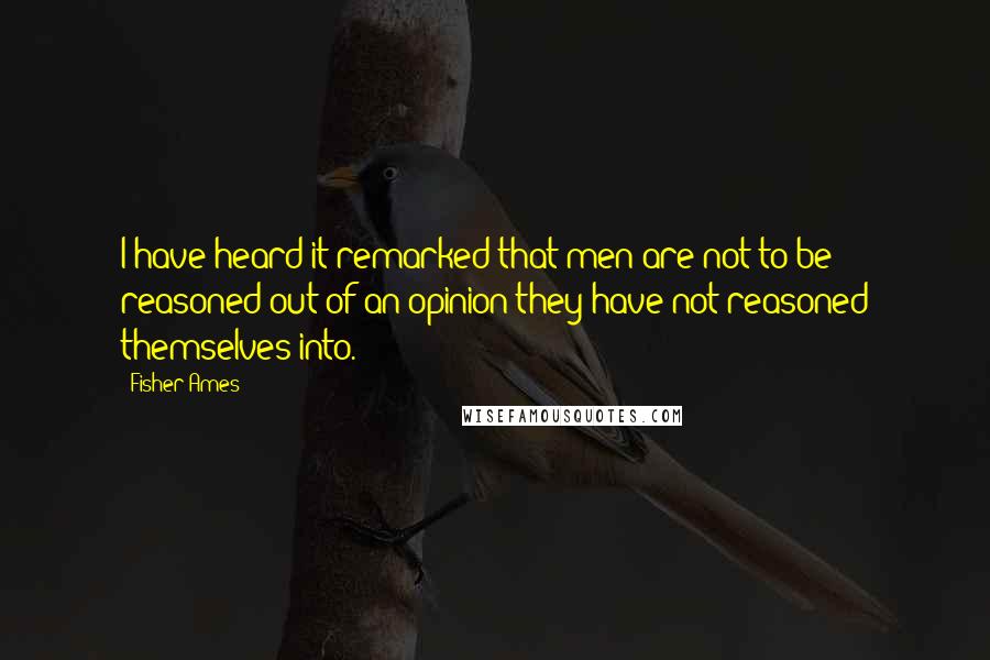 Fisher Ames Quotes: I have heard it remarked that men are not to be reasoned out of an opinion they have not reasoned themselves into.