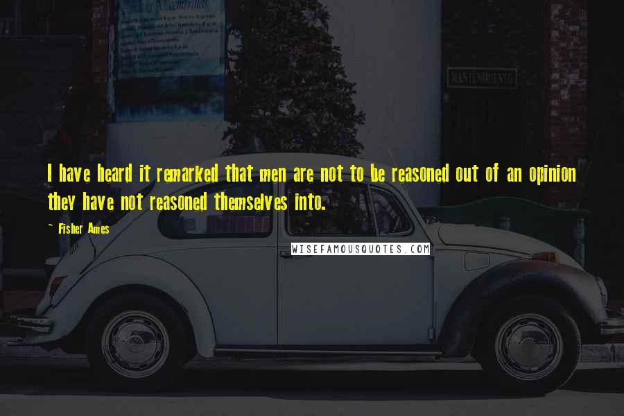 Fisher Ames Quotes: I have heard it remarked that men are not to be reasoned out of an opinion they have not reasoned themselves into.