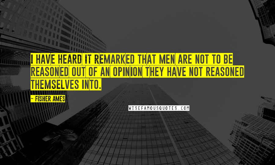 Fisher Ames Quotes: I have heard it remarked that men are not to be reasoned out of an opinion they have not reasoned themselves into.
