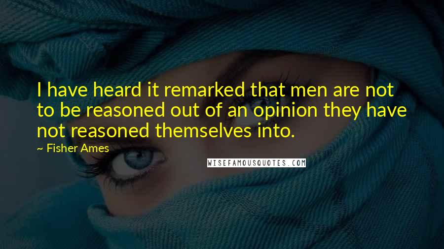 Fisher Ames Quotes: I have heard it remarked that men are not to be reasoned out of an opinion they have not reasoned themselves into.