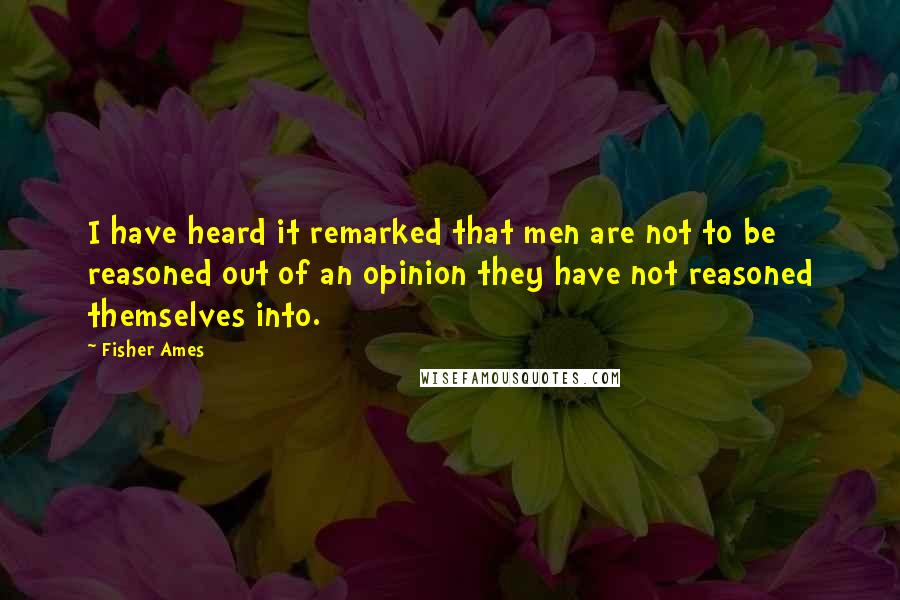 Fisher Ames Quotes: I have heard it remarked that men are not to be reasoned out of an opinion they have not reasoned themselves into.