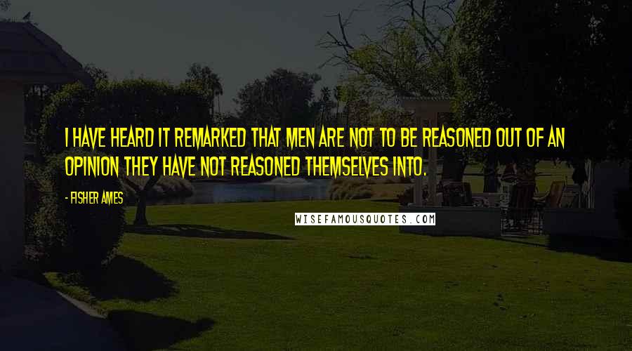 Fisher Ames Quotes: I have heard it remarked that men are not to be reasoned out of an opinion they have not reasoned themselves into.