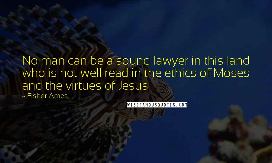 Fisher Ames Quotes: No man can be a sound lawyer in this land who is not well read in the ethics of Moses and the virtues of Jesus.