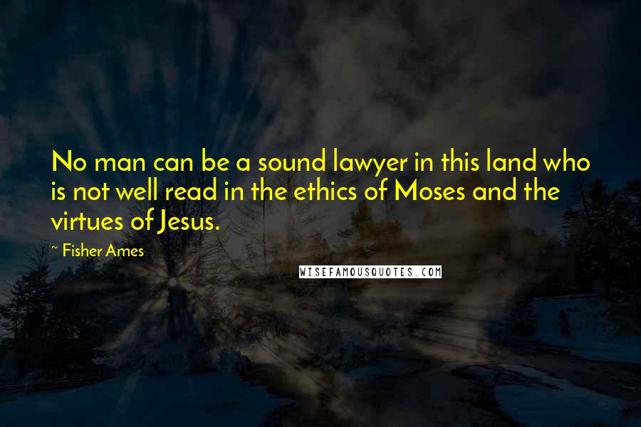 Fisher Ames Quotes: No man can be a sound lawyer in this land who is not well read in the ethics of Moses and the virtues of Jesus.