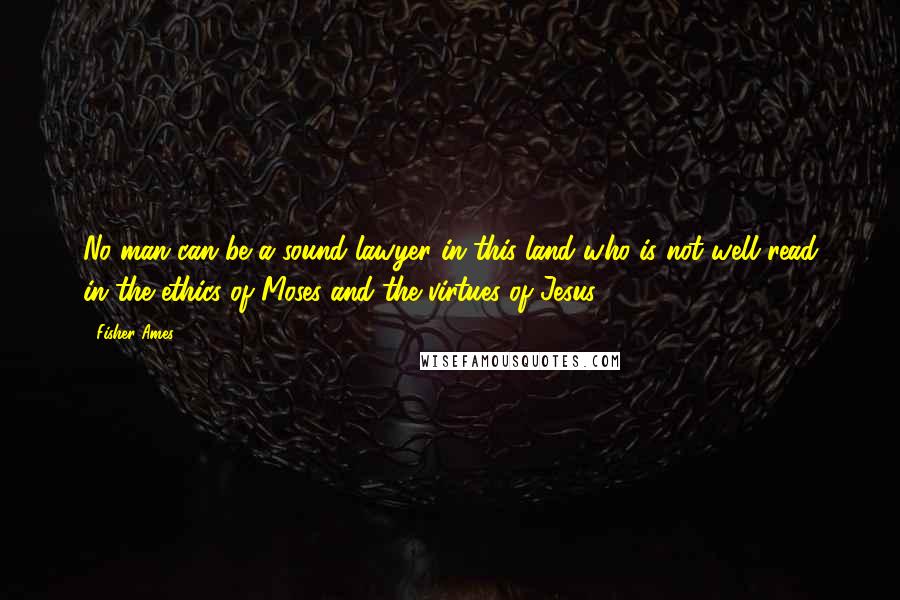 Fisher Ames Quotes: No man can be a sound lawyer in this land who is not well read in the ethics of Moses and the virtues of Jesus.