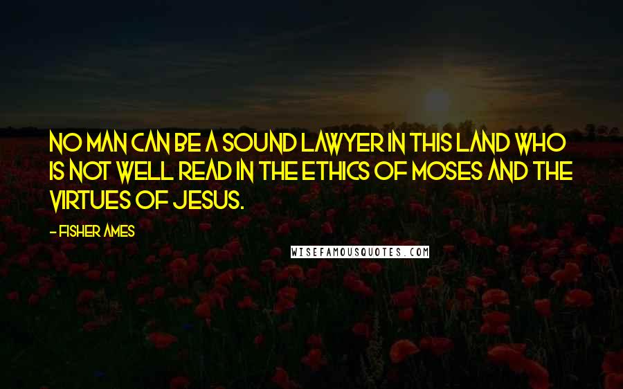 Fisher Ames Quotes: No man can be a sound lawyer in this land who is not well read in the ethics of Moses and the virtues of Jesus.