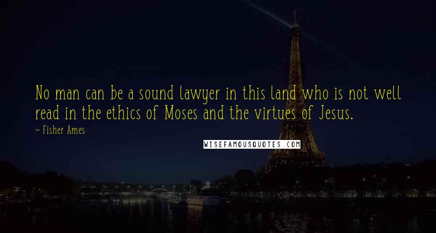 Fisher Ames Quotes: No man can be a sound lawyer in this land who is not well read in the ethics of Moses and the virtues of Jesus.