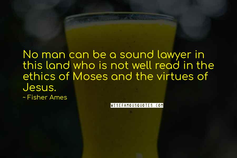 Fisher Ames Quotes: No man can be a sound lawyer in this land who is not well read in the ethics of Moses and the virtues of Jesus.
