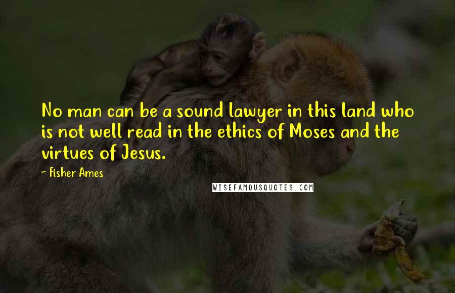 Fisher Ames Quotes: No man can be a sound lawyer in this land who is not well read in the ethics of Moses and the virtues of Jesus.