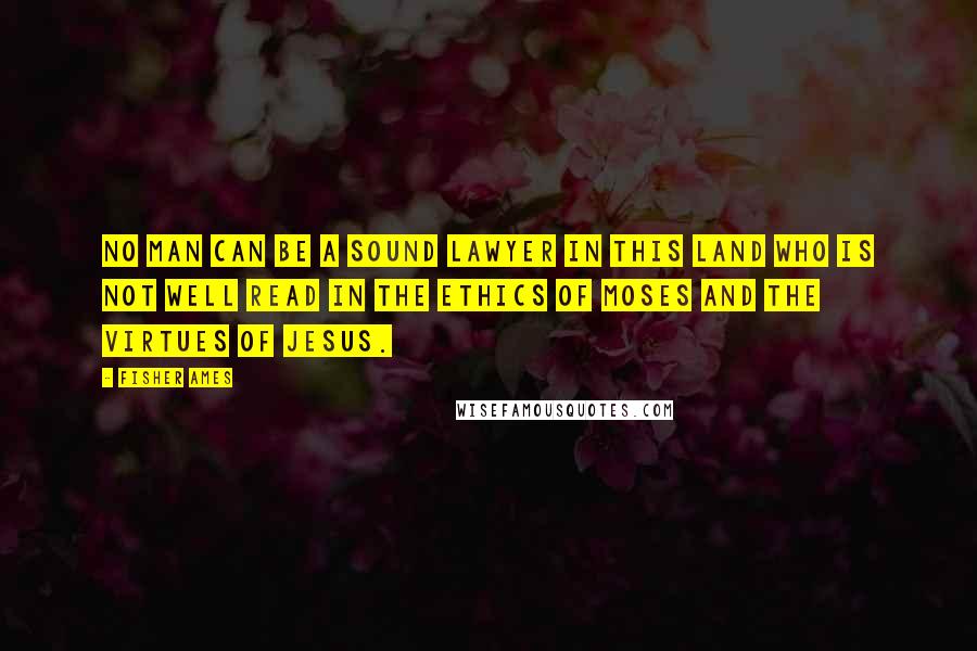 Fisher Ames Quotes: No man can be a sound lawyer in this land who is not well read in the ethics of Moses and the virtues of Jesus.