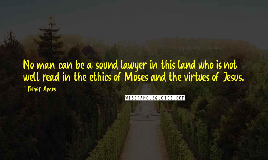 Fisher Ames Quotes: No man can be a sound lawyer in this land who is not well read in the ethics of Moses and the virtues of Jesus.