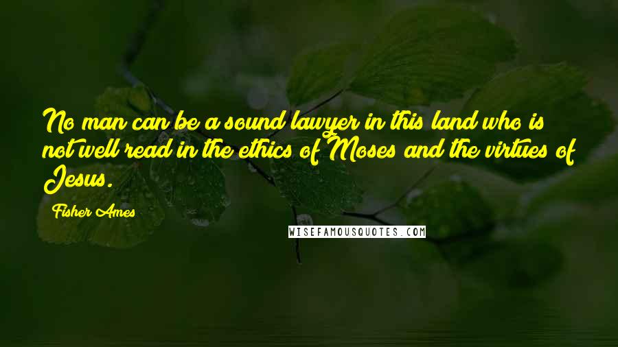 Fisher Ames Quotes: No man can be a sound lawyer in this land who is not well read in the ethics of Moses and the virtues of Jesus.