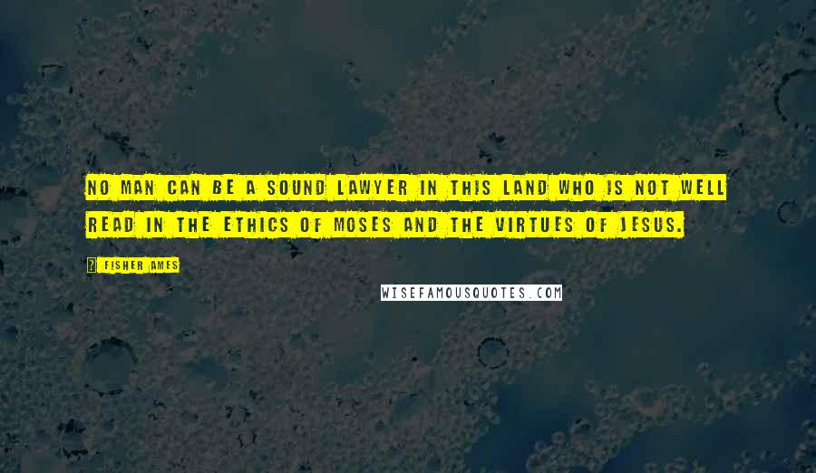 Fisher Ames Quotes: No man can be a sound lawyer in this land who is not well read in the ethics of Moses and the virtues of Jesus.