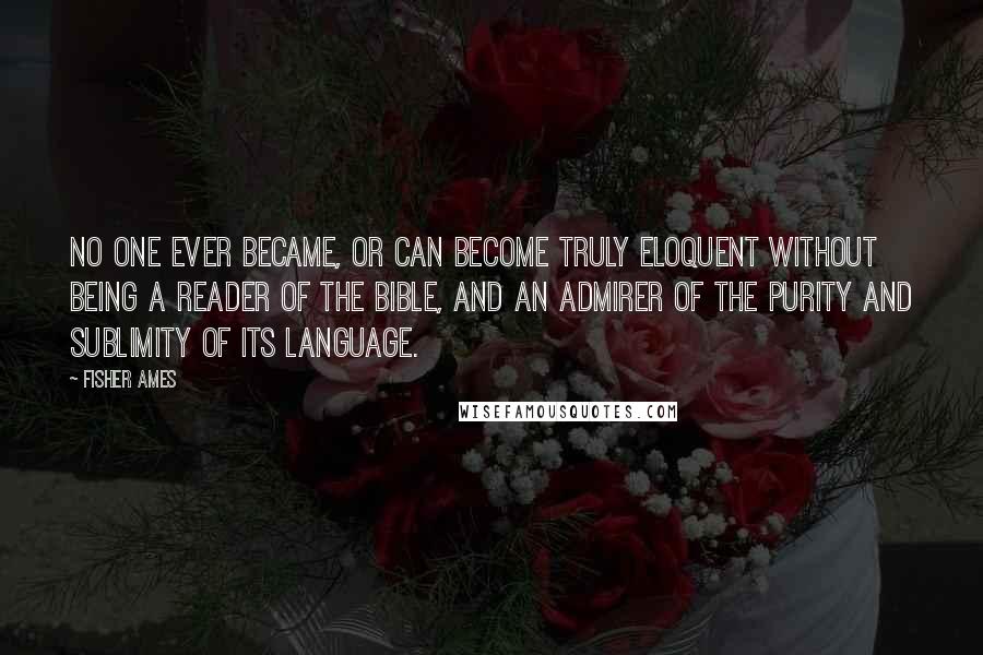 Fisher Ames Quotes: No one ever became, or can become truly eloquent without being a reader of the Bible, and an admirer of the purity and sublimity of its language.
