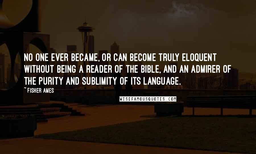 Fisher Ames Quotes: No one ever became, or can become truly eloquent without being a reader of the Bible, and an admirer of the purity and sublimity of its language.