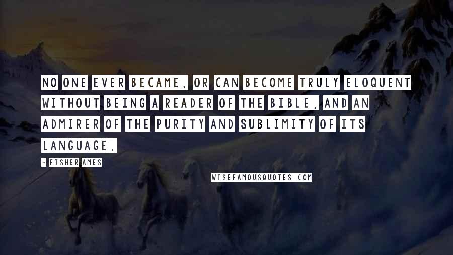 Fisher Ames Quotes: No one ever became, or can become truly eloquent without being a reader of the Bible, and an admirer of the purity and sublimity of its language.