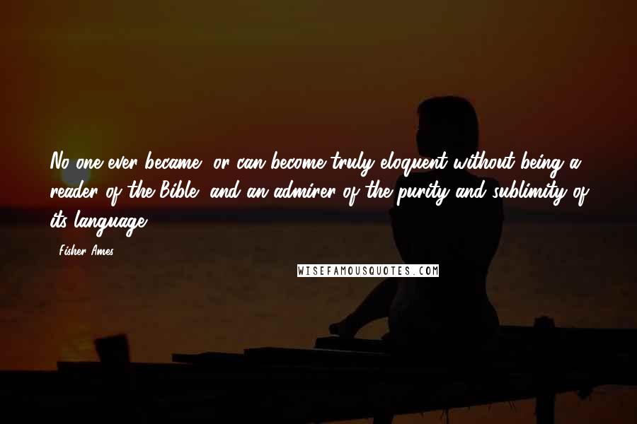 Fisher Ames Quotes: No one ever became, or can become truly eloquent without being a reader of the Bible, and an admirer of the purity and sublimity of its language.