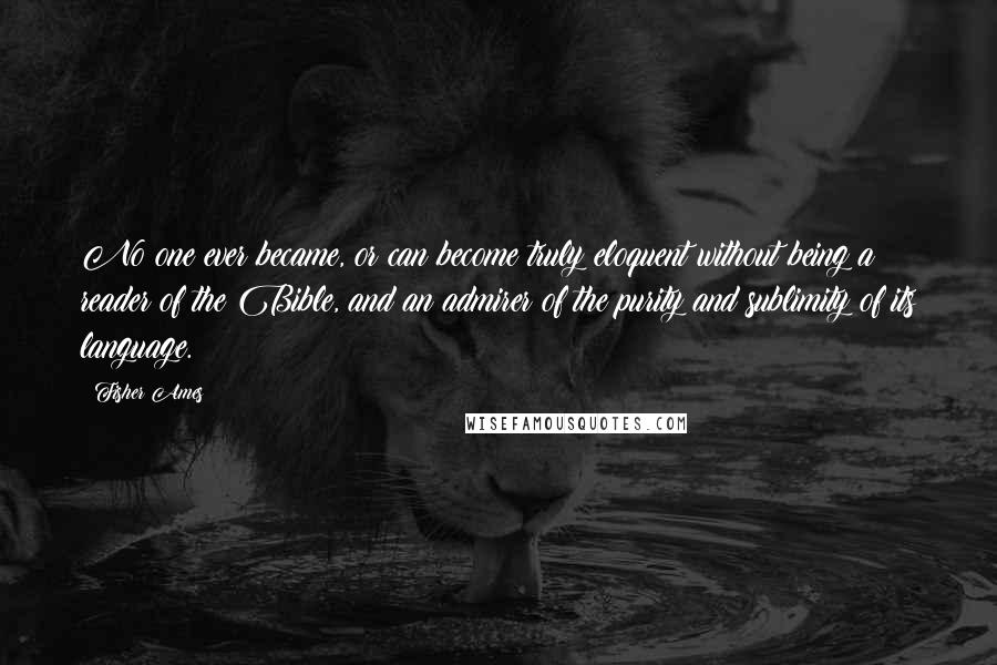Fisher Ames Quotes: No one ever became, or can become truly eloquent without being a reader of the Bible, and an admirer of the purity and sublimity of its language.