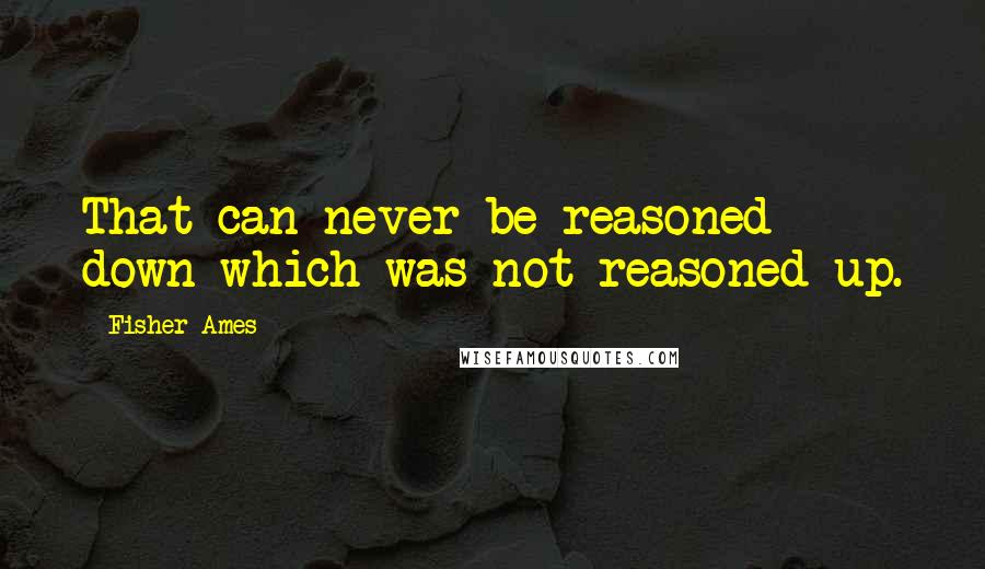 Fisher Ames Quotes: That can never be reasoned down which was not reasoned up.