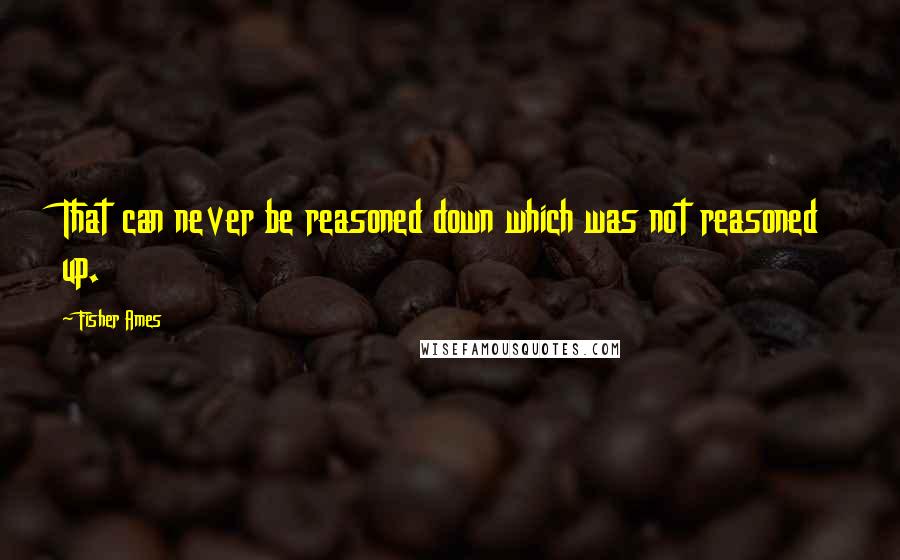 Fisher Ames Quotes: That can never be reasoned down which was not reasoned up.