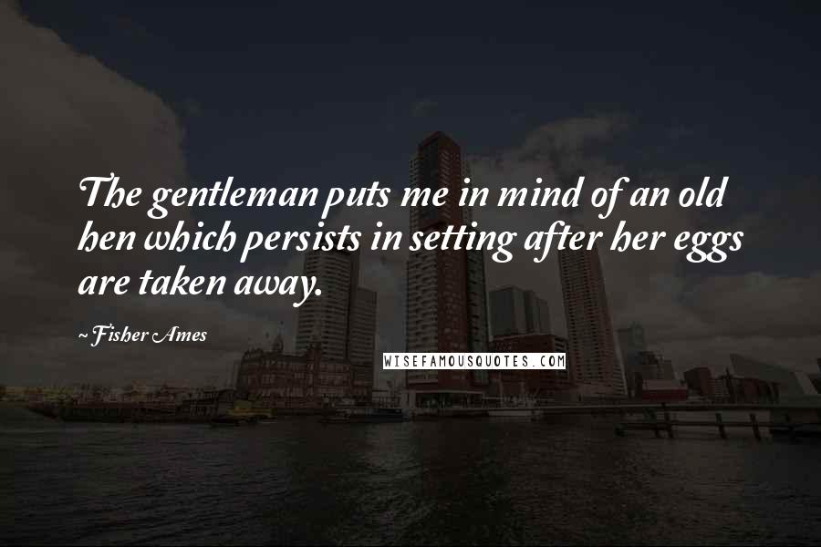 Fisher Ames Quotes: The gentleman puts me in mind of an old hen which persists in setting after her eggs are taken away.