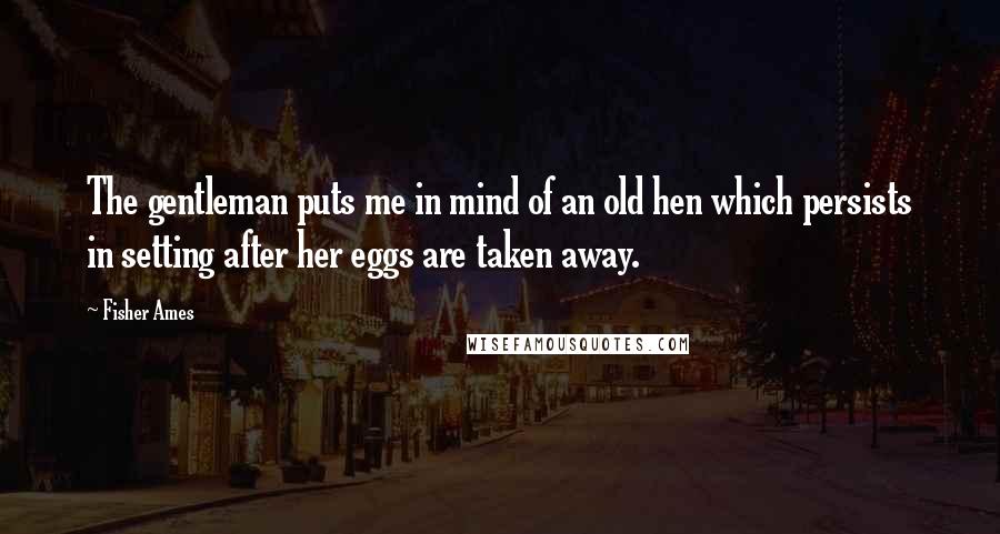 Fisher Ames Quotes: The gentleman puts me in mind of an old hen which persists in setting after her eggs are taken away.