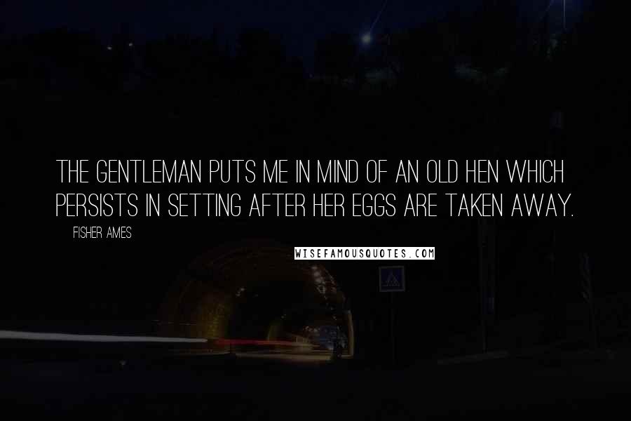 Fisher Ames Quotes: The gentleman puts me in mind of an old hen which persists in setting after her eggs are taken away.