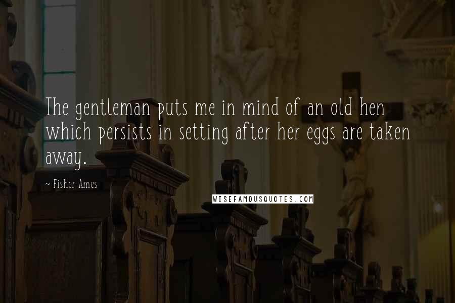 Fisher Ames Quotes: The gentleman puts me in mind of an old hen which persists in setting after her eggs are taken away.