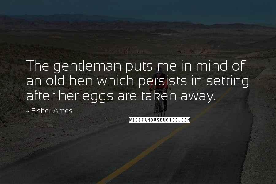 Fisher Ames Quotes: The gentleman puts me in mind of an old hen which persists in setting after her eggs are taken away.